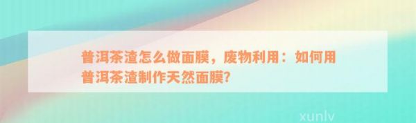普洱茶渣怎么做面膜，廢物利用：怎樣用普洱茶渣制作天然面膜？