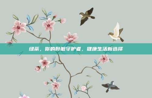綠茶，你的肝臟守護(hù)者，健康生活新選擇