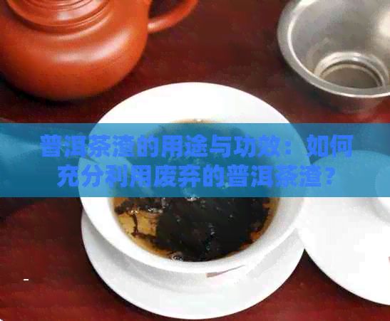 普洱茶渣的用途与功效：如何充分利用废弃的普洱茶渣？