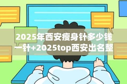 2025年西安瘦身针多少钱一针+2025top西安出名整形医院排名一览