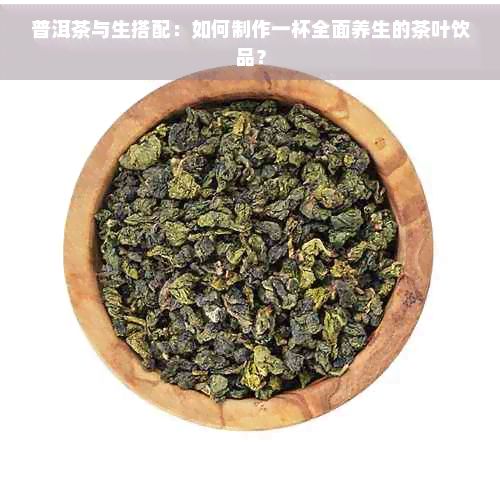普洱茶與生搭配：如何制作一杯全面養(yǎng)生的茶葉飲品？