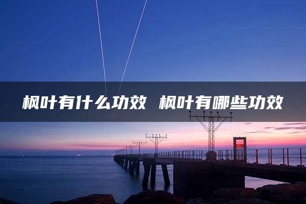 楓葉有什么功效 楓葉有哪些功效