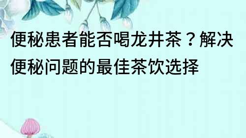 便秘患者能否喝龍井茶？解決便秘問題的最佳茶飲選擇