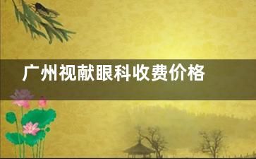 廣州視獻眼科收費價格貴嗎？價格合理/飛秒手術12000元起/角膜塑形鏡7800元起