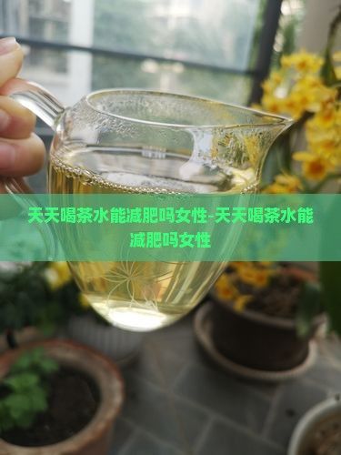 天天喝茶水能減肥嗎女性-天天喝茶水能減肥嗎女性