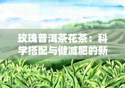 玫瑰普洱茶花茶：科學(xué)搭配與健減肥的新選擇