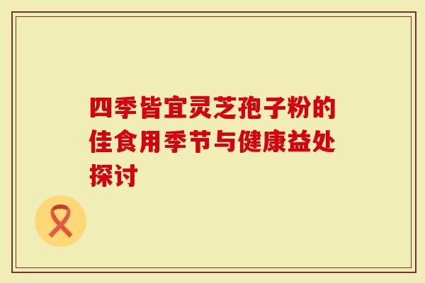 四季皆宜靈芝孢子粉的佳食用季節(jié)與健康益處探討