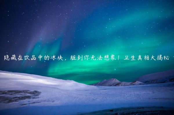 隱藏在飲品中的冰塊，臟到你無(wú)法想象！衛(wèi)生真相大揭秘