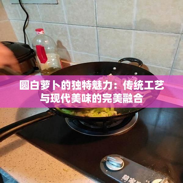 圓白蘿卜的獨(dú)特魅力：傳統(tǒng)工藝與現(xiàn)代美味的完美融合