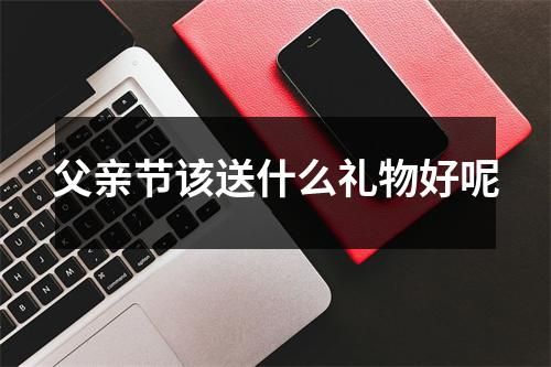 父親節(jié)該送什么禮物好呢
