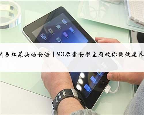 3款簡(jiǎn)易紅菜頭湯食譜｜90后素食型主廚教你煲健康養(yǎng)生湯