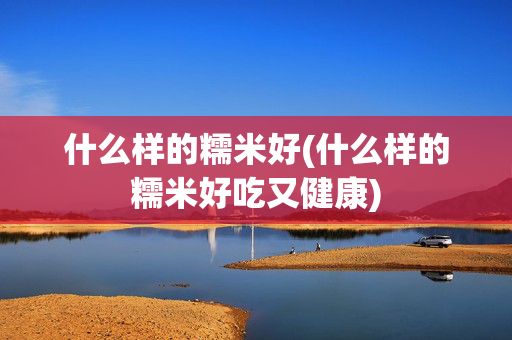 什么樣的糯米好(什么樣的糯米好吃又健康)