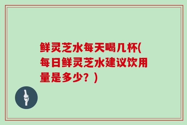 鲜灵芝水每天喝几杯(每日鲜灵芝水建议饮用量是多少？)