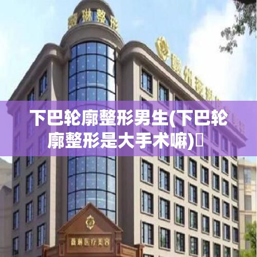 下巴輪廓整形男生(下巴輪廓整形是大手術(shù)嘛)? 