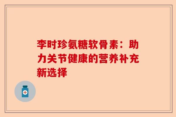 李时珍氨糖软骨素：助力关节健康的营养补充新选择-第1张图片-关节保镖