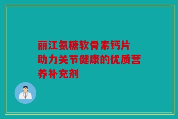 麗江氨糖軟骨素鈣片 助力關(guān)節(jié)健康的優(yōu)質(zhì)營養(yǎng)補(bǔ)充劑