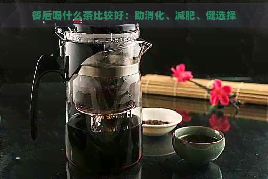 餐后喝什么茶比較好：助消化、減肥、健選擇