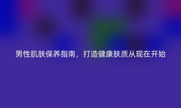 男性肌膚保養(yǎng)指南，打造健康膚質(zhì)從現(xiàn)在開(kāi)始