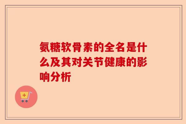 氨糖软骨素的全名是什么及其对关节健康的影响分析