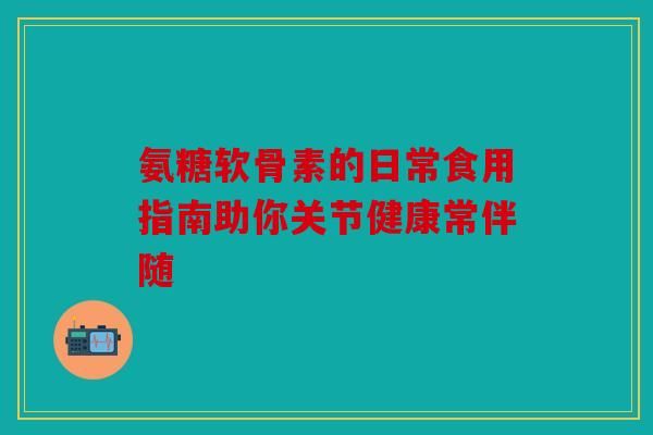 氨糖软骨素的日常食用指南助你关节健康常伴随