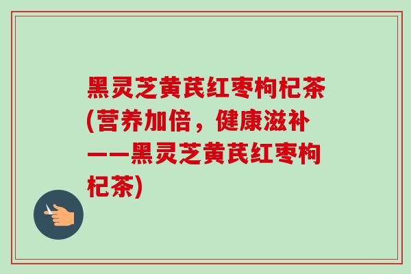 黑靈芝黃芪紅棗枸杞茶(營(yíng)養(yǎng)加倍，健康滋補(bǔ)——黑靈芝黃芪紅棗枸杞茶)-第1張圖片-卓越靈芝孢子粉