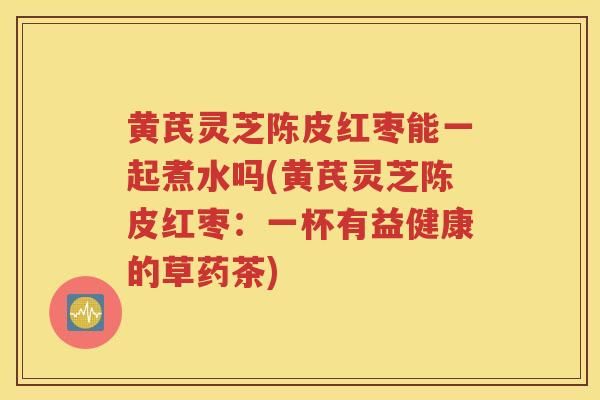 黃芪靈芝陳皮紅棗能一起煮水嗎(黃芪靈芝陳皮紅棗：一杯有益健康的草藥茶)-第1張圖片-靈芝知識網(wǎng)