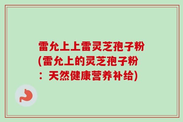 雷允上上雷靈芝孢子粉(雷允上的靈芝孢子粉：天然健康營養(yǎng)補(bǔ)給)