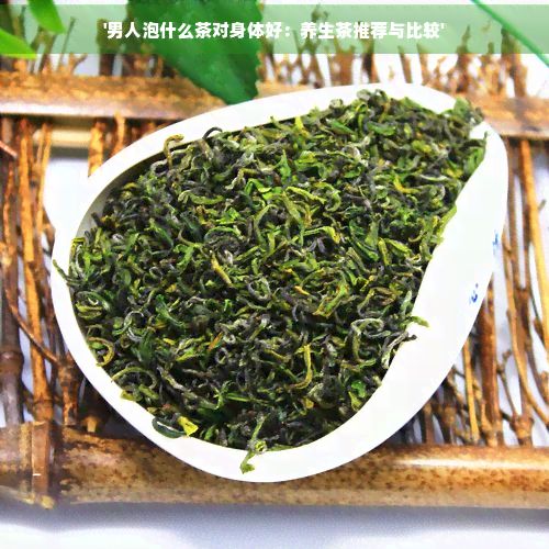 '男人泡什么茶對身體好：養(yǎng)生茶推薦與比較'