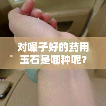 對嗓子好的藥用玉石是哪種呢？了解咽喉保養(yǎng)的更佳選擇！