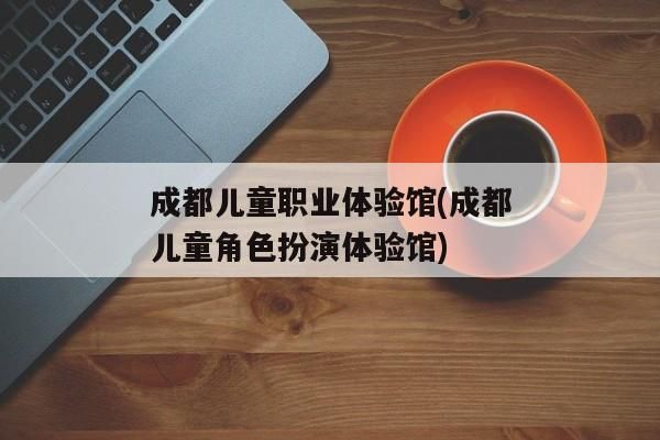 成都兒童職業(yè)體驗館(成都兒童角色扮演體驗館)