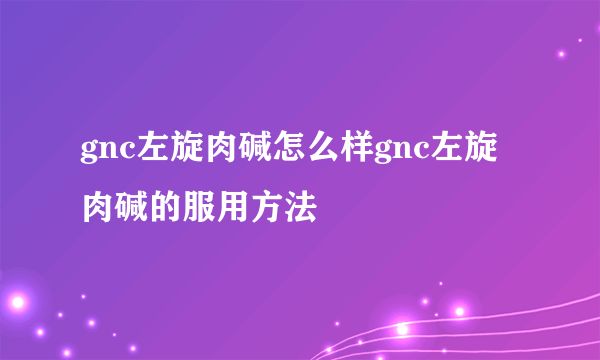 gnc左旋肉堿怎么樣gnc左旋肉堿的服用方法