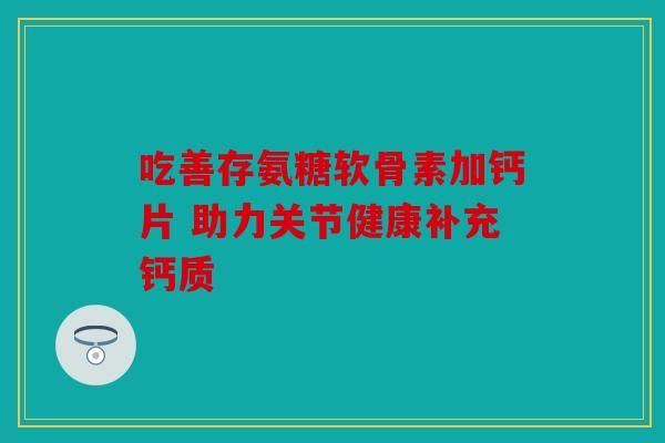 吃善存氨糖軟骨素加鈣片 助力關(guān)節(jié)健康補(bǔ)充鈣質(zhì)
