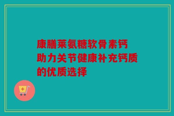 康膳萊氨糖軟骨素鈣 助力關(guān)節(jié)健康補(bǔ)充鈣質(zhì)的優(yōu)質(zhì)選擇