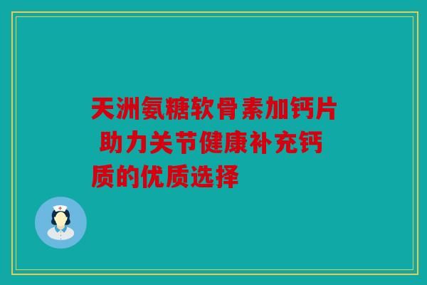 天洲氨糖軟骨素加鈣片 助力關(guān)節(jié)健康補充鈣質(zhì)的優(yōu)質(zhì)選擇