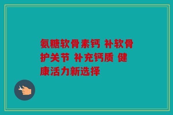 氨糖軟骨素鈣 補軟骨護關(guān)節(jié) 補充鈣質(zhì) 健康活力新選擇