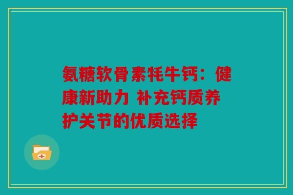 氨糖軟骨素牦牛鈣：健康新助力 補(bǔ)充鈣質(zhì)養(yǎng)護(hù)關(guān)節(jié)的優(yōu)質(zhì)選擇