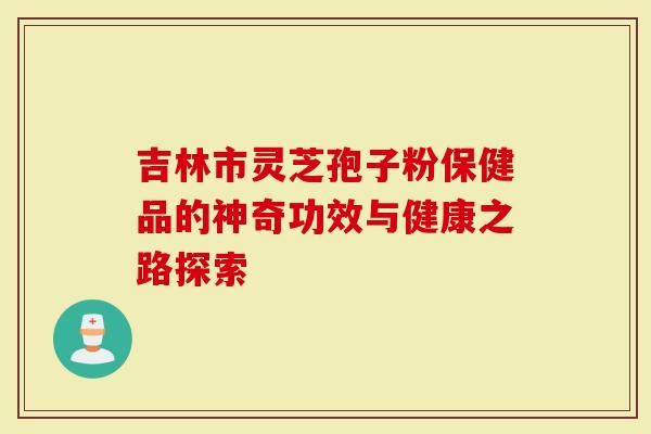 吉林市靈芝孢子粉保健品的神奇功效與健康之路探索