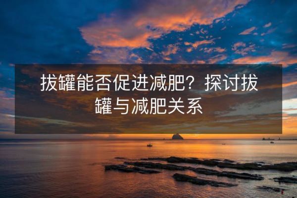 拔罐能否促进减肥？探讨拔罐与减肥关系