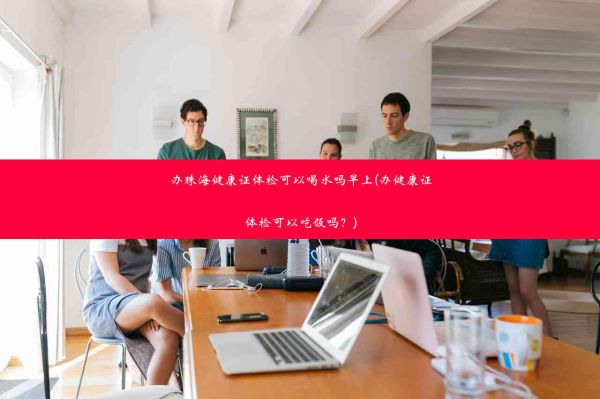 办珠海健康证体检可以喝水吗早上(办健康证体检可以吃饭吗？)