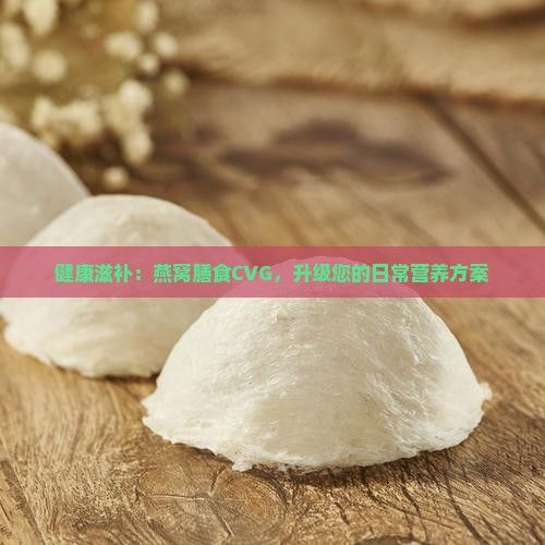 健康滋補(bǔ)：燕窩膳食CVG，升級(jí)您的日常營(yíng)養(yǎng)方案
