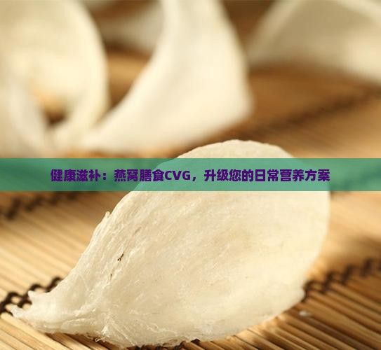 健康滋補(bǔ)：燕窩膳食CVG，升級(jí)您的日常營(yíng)養(yǎng)方案