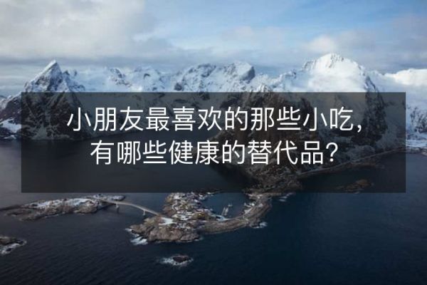 小朋友最喜欢的那些小吃,有哪些健康的替代品?
