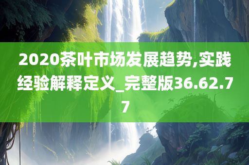 2020茶葉市場發(fā)展趨勢,實踐經(jīng)驗解釋定義_完整版36.62.77