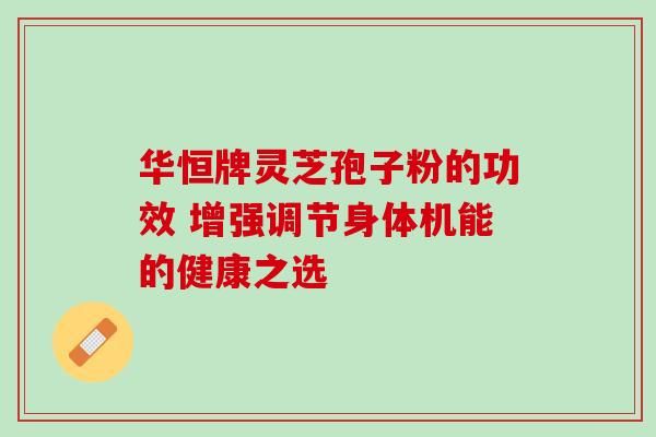 華恒牌靈芝孢子粉的功效 增強調(diào)節(jié)身體機能的健康之選