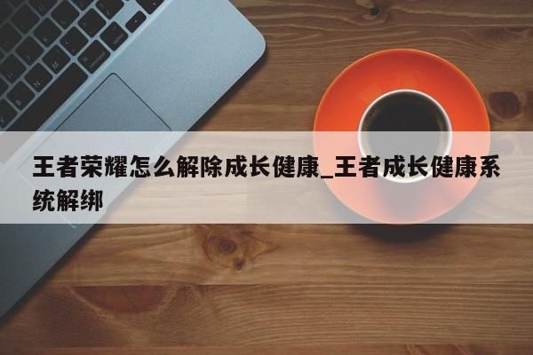 王者榮耀怎么解除成長(zhǎng)健康_王者成長(zhǎng)健康系統(tǒng)解綁-第1張圖片