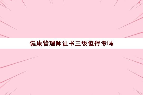 健康管理师证书三级值得考吗(健康管理师证书三级值得考吗多少钱)