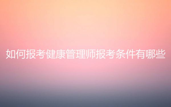 如何报考健康管理师报考条件有哪些？健康管理师证书含金量高吗？