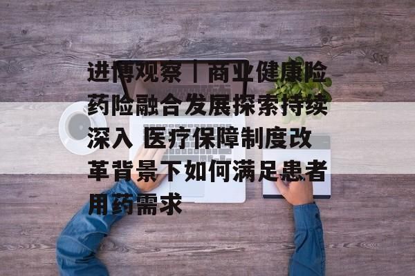 進(jìn)博觀察｜商業(yè)健康險(xiǎn)藥險(xiǎn)融合發(fā)展探索持續(xù)深入 醫(yī)療保障制度改革背景下如何滿足患者用藥需求