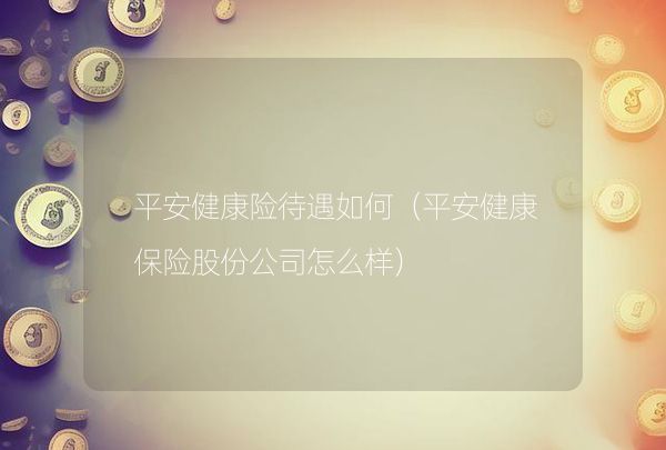 平安健康险待遇如何（平安健康保险股份公司怎么样）,第1张