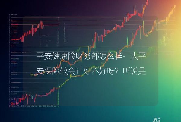 平安健康險(xiǎn)財(cái)務(wù)部怎么樣-去平安保險(xiǎn)做會(huì)計(jì)好不好呀？聽說是財(cái)務(wù)管理崗？,第1張